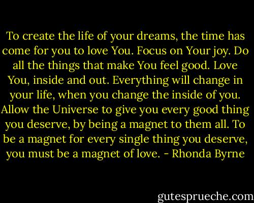 To create the life of your dreams, the time has come for you to love You. Focus on Your joy. Do all the things that make You feel good. Love You, inside and out. Everything will change in your life, when you change the inside of you. Allow the Universe to give you every good thing you deserve, by being a magnet to them all. To be a magnet for every single thing you deserve, you must be a magnet of love. - Rhonda Byrne