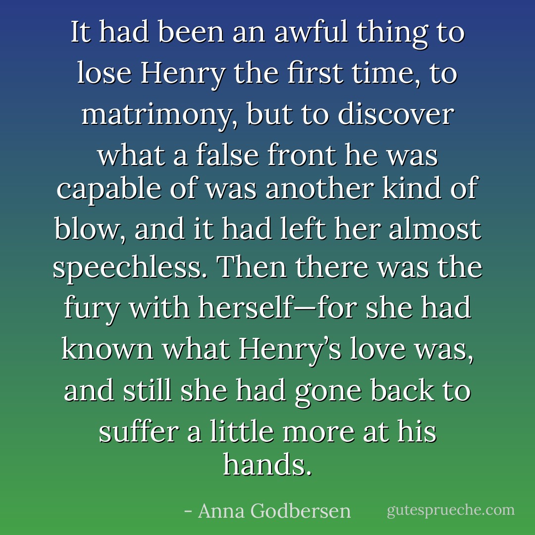 It had been an awful thing to lose Henry the first time, to matrimony, but to discover what a false front he was capable of was another kind of blow, and it had left her almost speechless. Then there was the fury with herself—for she had known what Henry’s love was, and still she had gone back to suffer a little more at his hands. - Anna Godbersen