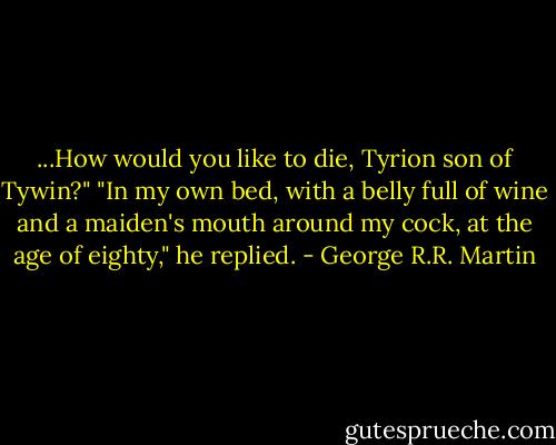 ...How would you like to die, Tyrion son of Tywin?"<br />"In my own bed, with a belly full of wine and a maiden's mouth around my cock, at the age of eighty," he replied. - George R.R. Martin