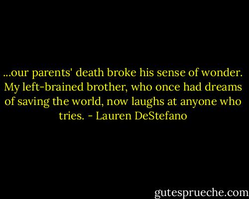 ...our parents' death broke his sense of wonder. My left-brained brother, who once had dreams of saving the world, now laughs at anyone who tries. - Lauren DeStefano