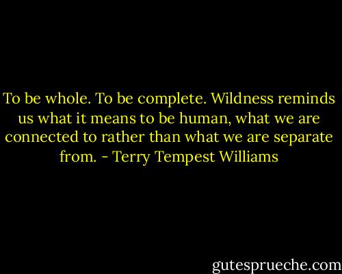 To be whole. To be complete. Wildness reminds us what it means to be human, what we are connected to rather than what we are separate from. - Terry Tempest Williams