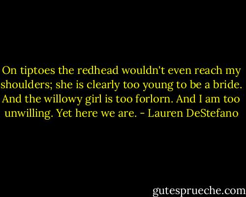 On tiptoes the redhead wouldn't even reach my shoulders; she is clearly too young to be a bride. And the willowy girl is too forlorn. And I am too unwilling.<br />Yet here we are. - Lauren DeStefano