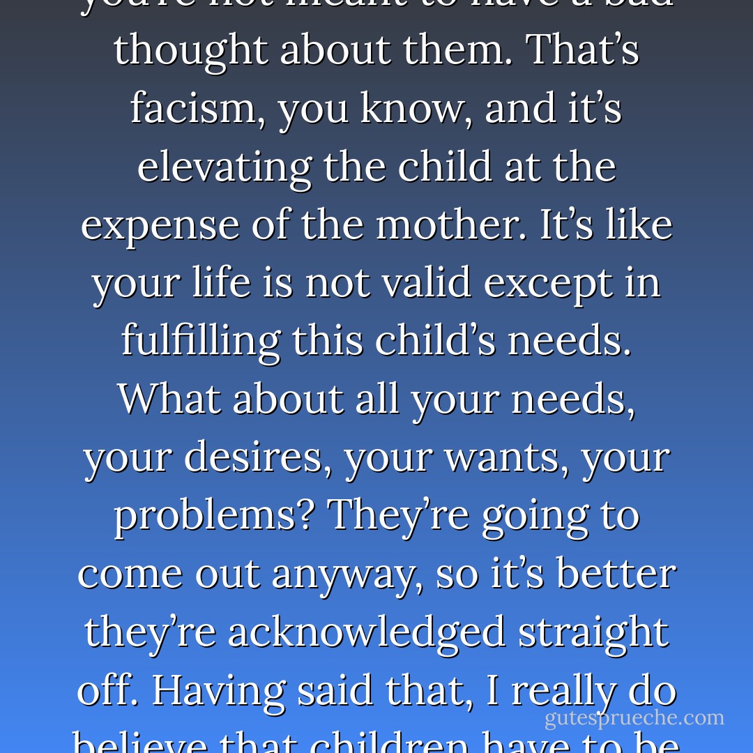 I don’t think the world should assume that we are all natural mothers. And it does. I don’t think it’s such a big thing anymore, but the idea that you sacrifice everything for your children—it’s a load of rubbish. It leads to very destructive living and thinking, and it has a much worse effect on children than if you go out and live your own life. You’re meant to adore your children at all times, and you’re not meant to have a bad thought about them. That’s facism, you know, and it’s elevating the child at the expense of the mother. It’s like your life is not valid except in fulfilling this child’s needs. What about all your needs, your desires, your wants, your problems? They’re going to come out anyway, so it’s better they’re acknowledged straight off. Having said that, I really do believe that children have to be protected. They have to be loved. Somewhere between the two, I think, something needs to be sorted out. The relationship between parent and child is so difficult and so complex. There’s every emotion there. We mostly only acknowledge the good ones. If we were allowed to talk about the other ones, maybe it would alleviate them in some way - Marina Carr