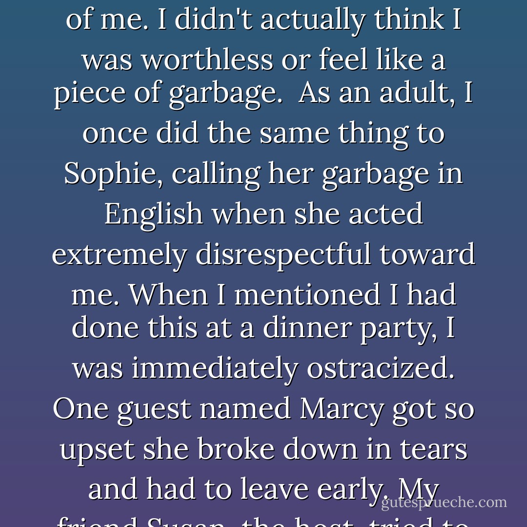 Once when I was young-maybe more than once-when I was extremely disrespectful to my mother, my father angrily called me "garbage" in our native Hokkien dialect. It worked really well. I felt terrible and deeply ashamed of what I had done. But it didn't damage my self esteem or anything like that. I knew exactly how highly he thought of me. I didn't actually think I was worthless or feel like a piece of garbage. <br />As an adult, I once did the same thing to Sophie, calling her garbage in English when she acted extremely disrespectful toward me. When I mentioned I had done this at a dinner party, I was immediately ostracized. One guest named Marcy got so upset she broke down in tears and had to leave early. My friend Susan, the host, tried to rehabilitate me with the remaining guests. <br />"Oh dear, it's just a misunderstanding. Amy was speaking metaphorically-right, Amy? you didn't actually call Sophie 'garbage.'"<br />"Um, yes I did. But it's all in the context," I tried to explain. "It's a Chinese immigrant thing. - Amy  Chua