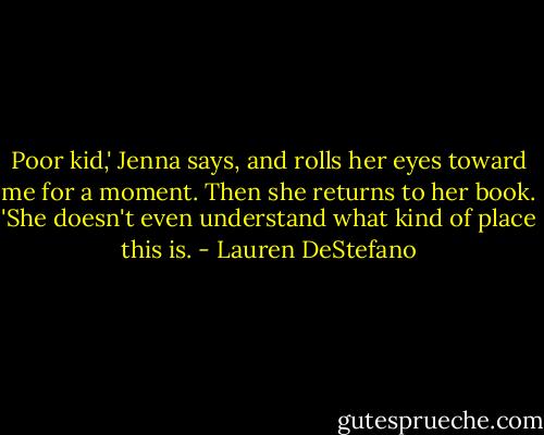 Poor kid,' Jenna says, and rolls her eyes toward me for a moment. Then she returns to her book. 'She doesn't even understand what kind of place this is. - Lauren DeStefano