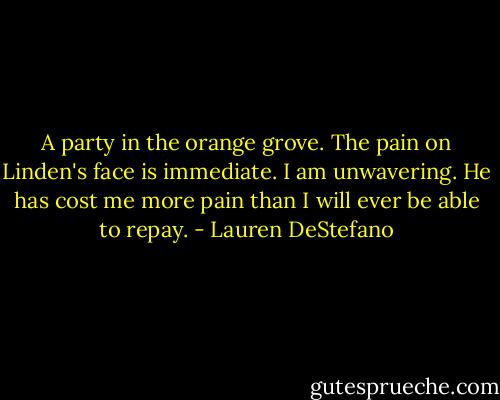 A party in the orange grove. The pain on Linden's face is immediate. I am unwavering. He has cost me more pain than I will ever be able to repay. - Lauren DeStefano