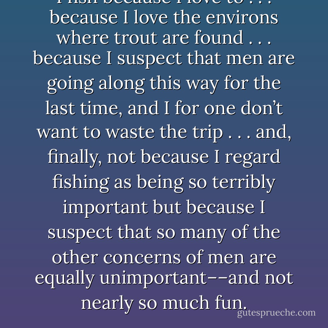 I fish because I love to . . . because I love the environs where trout are found . . . because I suspect that men are going along this way for the last time, and I for one don’t want to waste the trip . . . and, finally, not because I regard fishing as being so terribly important but because I suspect that so many of the other concerns of men are equally unimportant––and not nearly so much fun. - Robert Traver