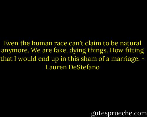 Even the human race can't claim to be natural anymore. We are fake, dying things. How fitting that I would end up in this sham of a marriage. - Lauren DeStefano