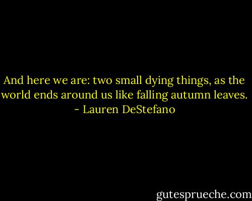 And here we are: two small dying things, as the world ends around us like falling autumn leaves. - Lauren DeStefano