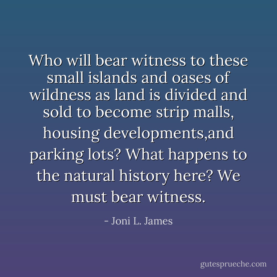 Who will bear witness to these small islands and oases of wildness as land is divided and sold to become strip malls, housing developments,and parking lots? What happens to the natural history here? We must bear witness. - Joni L. James
