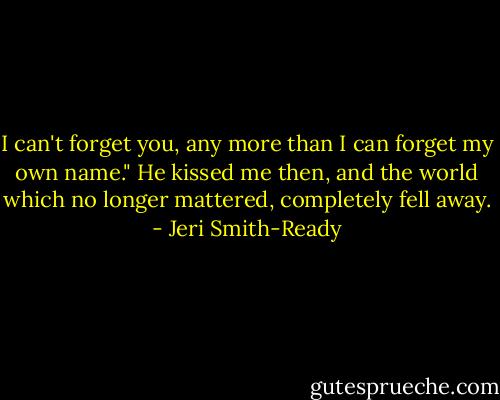 I can't forget you, any more than I can forget my own name." He kissed me then, and the world which no longer mattered, completely fell away. - Jeri Smith-Ready