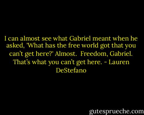 I can almost see what Gabriel meant when he asked, 'What has the free world got that you can’t get here?'<br />Almost.<br /><br />Freedom, Gabriel. That’s what you can’t get here. - Lauren DeStefano