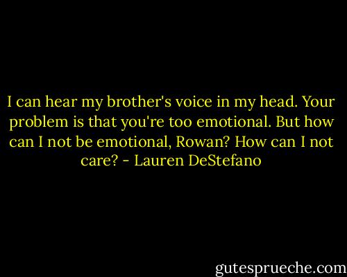 I can hear my brother's voice in my head. Your problem is that you're too emotional.<br />But how can I not be emotional, Rowan? How can I not care? - Lauren DeStefano