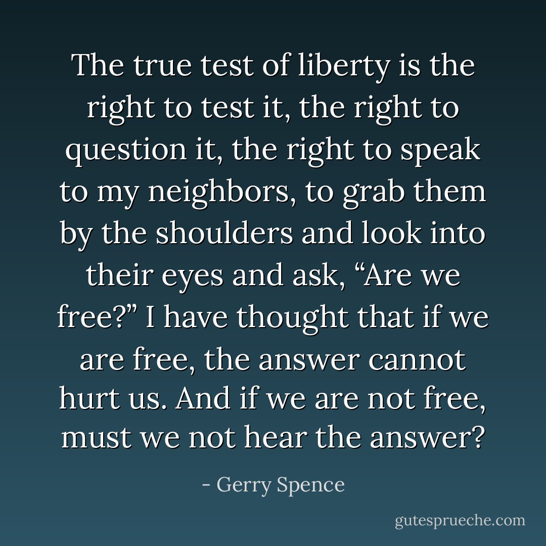 The true test of liberty is the right to test it, the right to question it, the right to speak to my neighbors, to grab them by the shoulders and look into their eyes and ask, “Are we free?” I have thought that if we are free, the answer cannot hurt us. And if we are not free, must we not hear the answer? - Gerry Spence