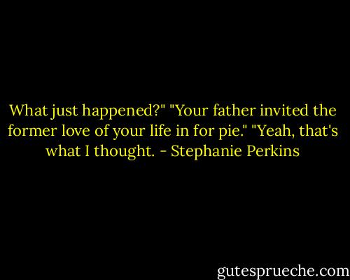 What just happened?"<br />"Your father invited the former love of your life in for pie."<br />"Yeah, that's what I thought. - Stephanie Perkins
