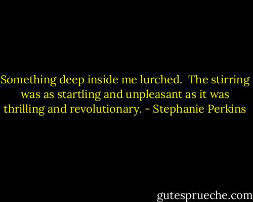 Something deep inside me lurched. <br />The stirring was as startling and unpleasant as it was thrilling and revolutionary. - Stephanie Perkins