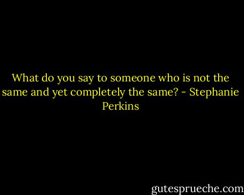 What do you say to someone who is not the same and yet completely the same? - Stephanie Perkins