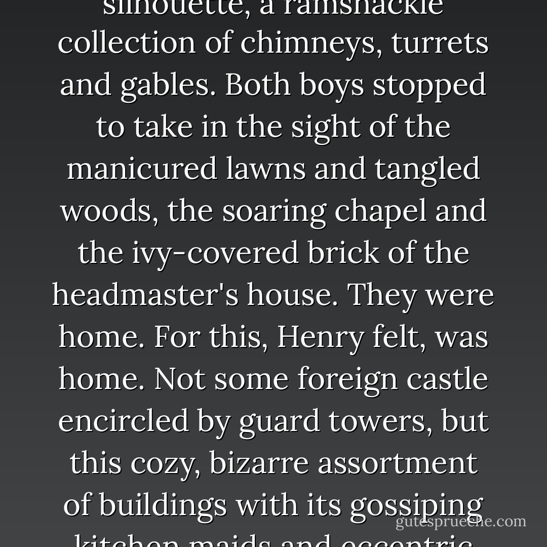 Knightley Academy stood out against the moonlight in silhouette, a ramshackle collection of chimneys, turrets and gables. Both boys stopped to take in the sight of the manicured lawns and tangled woods, the soaring chapel and the ivy-covered brick of the headmaster's house. They were home. For this, Henry felt, was home. Not some foreign castle encircled by guard towers, but this cozy, bizarre assortment of buildings with its gossiping kitchen maids and eccentric professors and clever students. - Violet Haberdasher