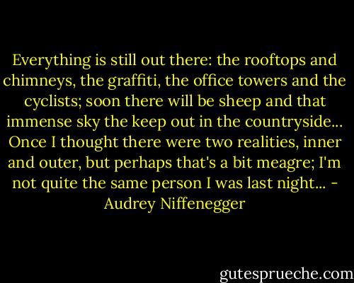 Everything is still out there: the rooftops and chimneys, the graffiti, the office towers and the cyclists; soon there will be sheep and that immense sky the keep out in the countryside... Once I thought there were two realities, inner and outer, but perhaps that's a bit meagre; I'm not quite the same person I was last night... - Audrey Niffenegger