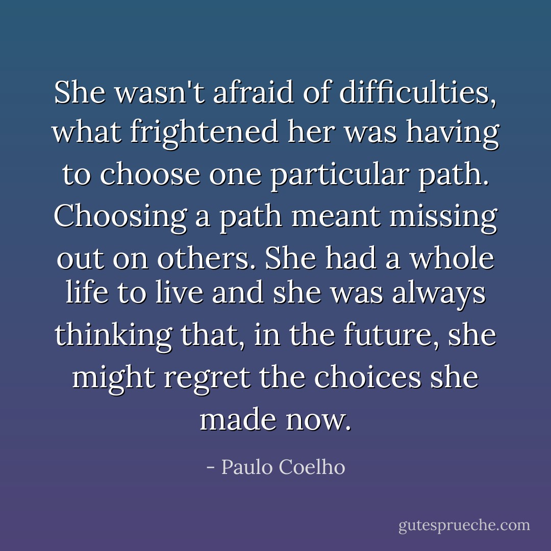 She wasn't afraid of difficulties, what frightened her was having to choose one particular path. Choosing a path meant missing out on others. She had a whole life to live and she was always thinking that, in the future, she might regret the choices she made now. - Paulo Coelho