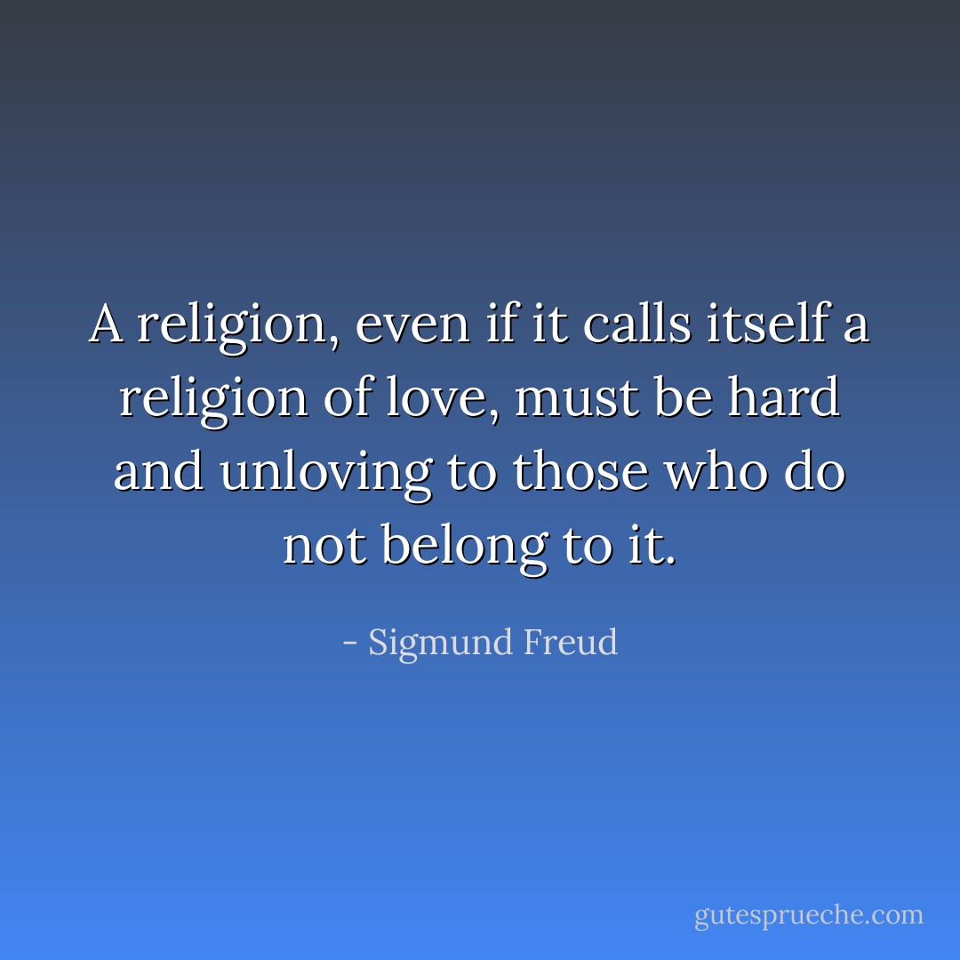 A religion, even if it calls itself a religion of love, must be hard and unloving to those who do not belong to it. - Sigmund Freud