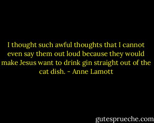 I thought such awful thoughts that I cannot even say them out loud because they would make Jesus want to drink gin straight out of the cat dish. - Anne Lamott