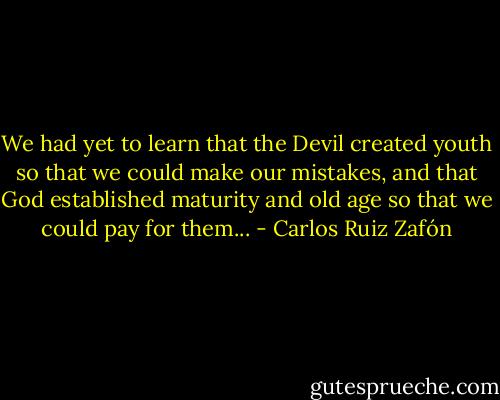 We had yet to learn that the Devil created youth so that we could make our mistakes, and that God established maturity and old age so that we could pay for them... - Carlos Ruiz Zafón