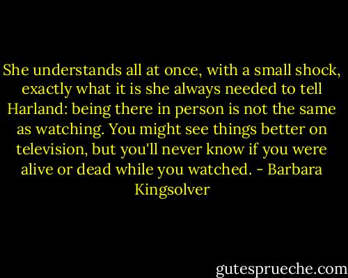 She understands all at once, with a small shock, exactly what it is she always needed to tell Harland: being there in person is not the same as watching. You might see things better on television, but you'll never know if you were alive or dead while you watched. - Barbara Kingsolver