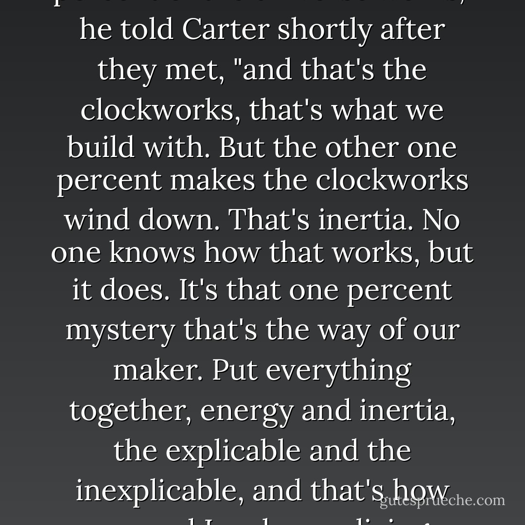 We know how ninety-nine percent of the universe works," he told Carter shortly after they met, "and that's the clockworks, that's what we build with. But the other one percent makes the clockworks wind down. That's inertia. No one knows how that works, but it does. It's that one percent mystery that's the way of our maker. Put everything together, energy and inertia, the explicable and the inexplicable, and that's how you and I make our living. - Glen David Gold