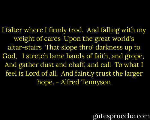 I falter where I firmly trod,<br /> And falling with my weight of cares<br /> Upon the great world's altar-stairs<br /> That slope thro' darkness up to God,<br /><br /> I stretch lame hands of faith, and grope,<br /> And gather dust and chaff, and call<br /> To what I feel is Lord of all,<br /> And faintly trust the larger hope. - Alfred Tennyson