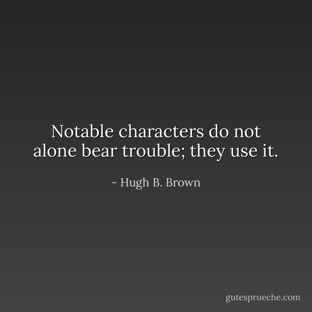 Notable characters do not alone bear trouble; they use it. - Hugh B. Brown