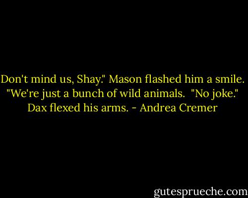 Don't mind us, Shay." Mason flashed him a smile. "We're just a bunch of wild animals.<br /> "No joke." Dax flexed his arms. - Andrea Cremer