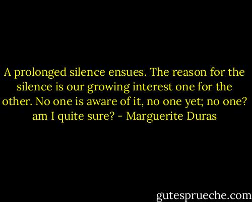 A prolonged silence ensues. The reason for the silence is our growing interest one for the other. No one is aware of it, no one yet; no one? am I quite sure? - Marguerite Duras