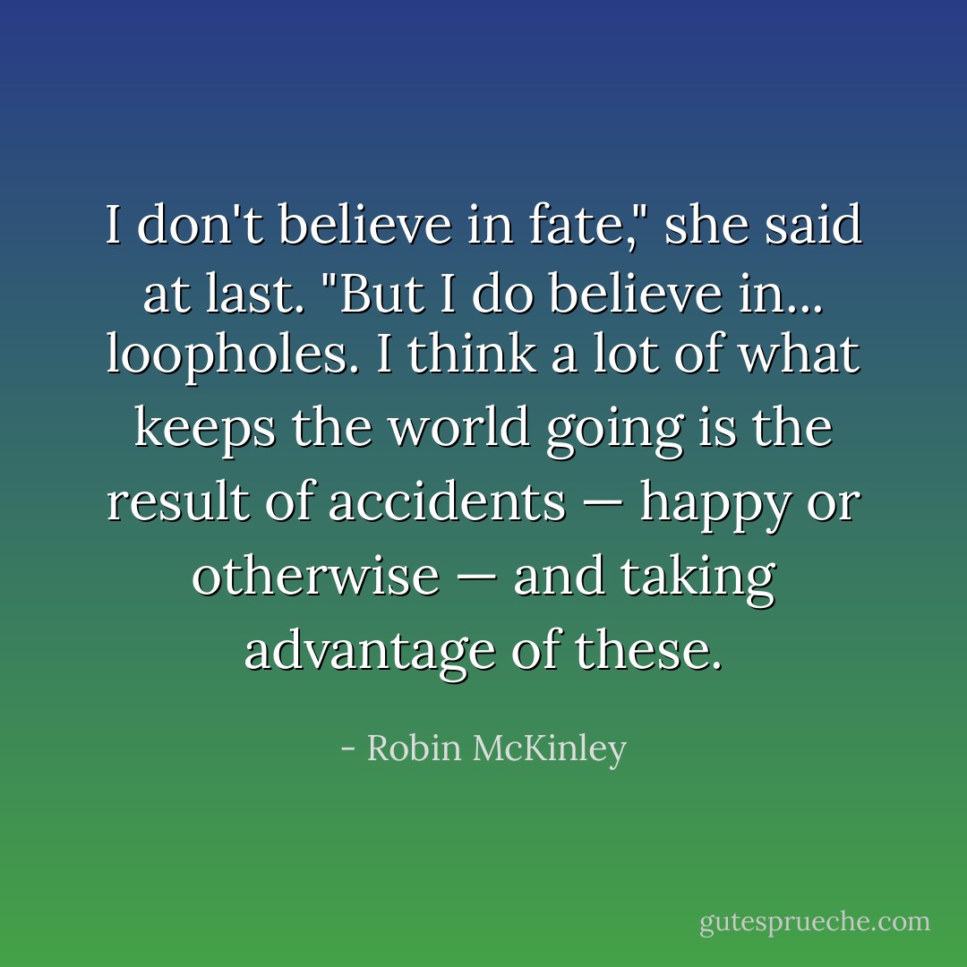 I don't believe in fate," she said at last. "But I do believe in... loopholes. I think a lot of what keeps the world going is the result of accidents — happy or otherwise — and taking advantage of these. - Robin McKinley