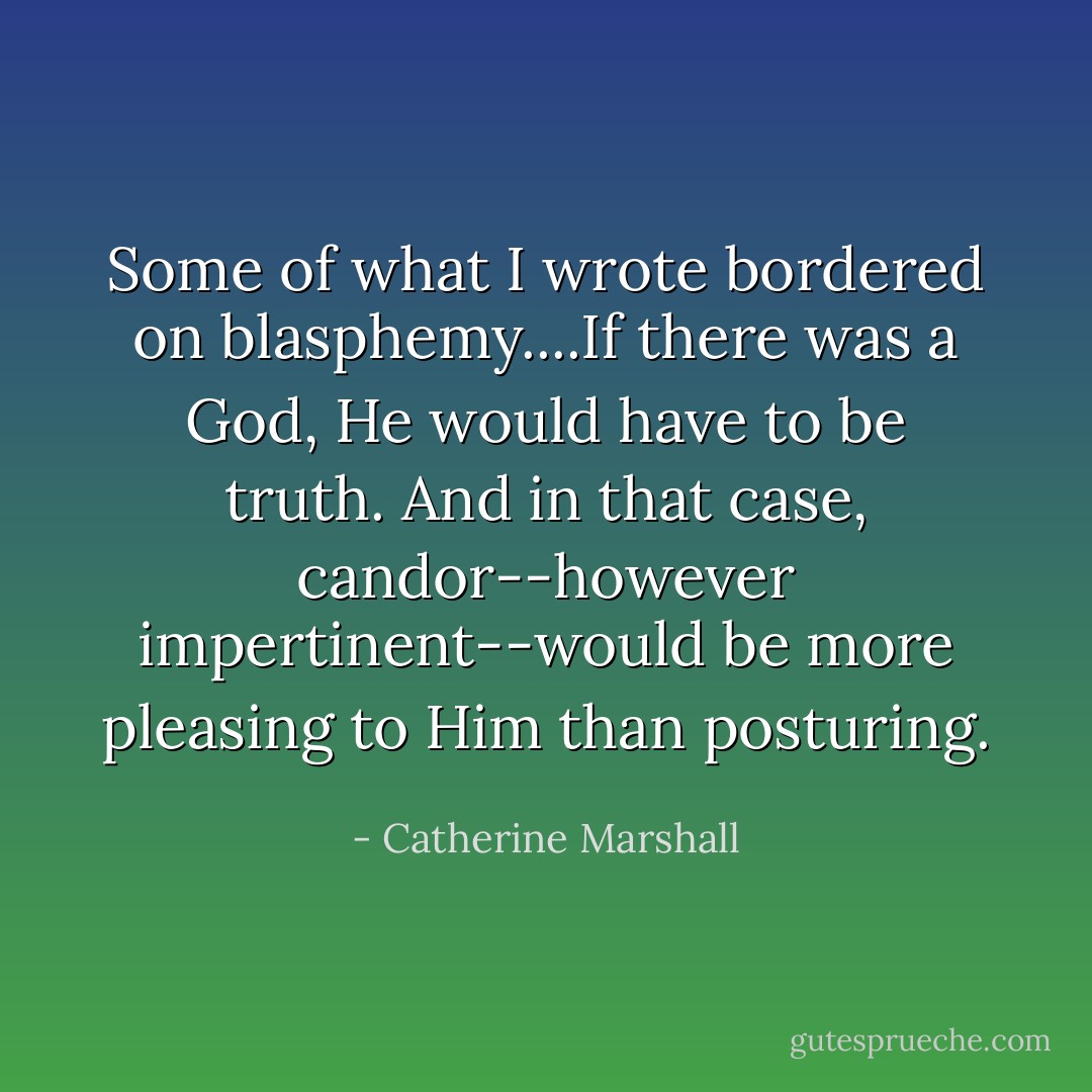 Some of what I wrote bordered on blasphemy....If there was a God, He would have to be truth. And in that case, candor--however impertinent--would be more pleasing to Him than posturing. - Catherine Marshall