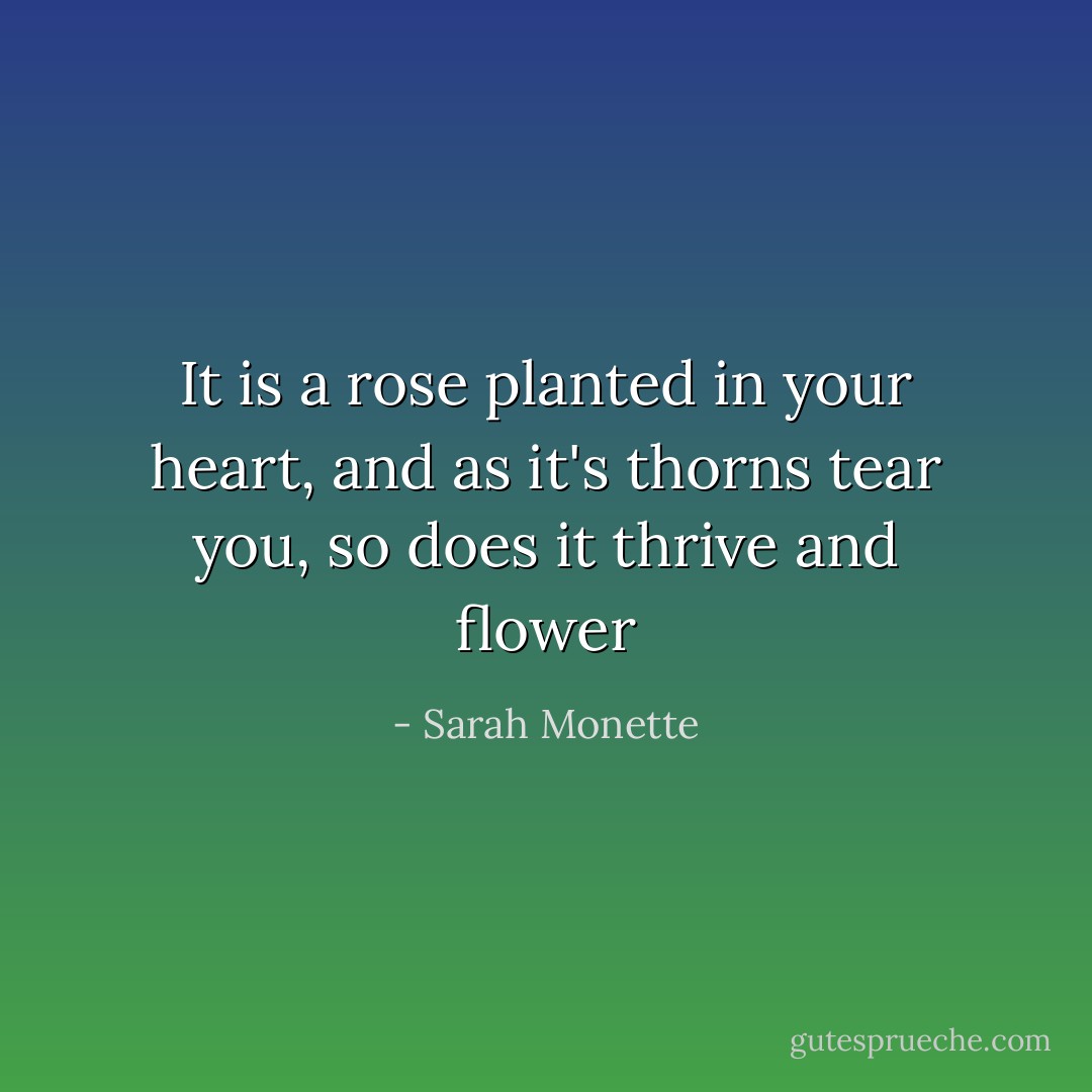 It is a rose planted in your heart, and as it's thorns tear you, so does it thrive and flower - Sarah Monette