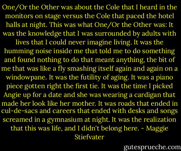 One/Or the Other was about the Cole that I heard in the monitors on stage versus the Cole that paced the hotel halls at night. This was what One/Or the Other was: It was the knowledge that I was surrounded by adults with lives that I could never imagine living. It was the humming noise inside me that told me to do something and found nothing to do that meant anything, the bit of me that was like a fly smashing itself again and again on a windowpane. It was the futility of aging. It was a piano piece gotten right the first tie. It was the time I picked Angie up for a date and she was wearing a cardigan that made her look like her mother. It was roads that ended in cul-de-sacs and careers that ended with desks and songs screamed in a gymnasium at night. It was the realization that this was life, and I didn't belong here. - Maggie Stiefvater