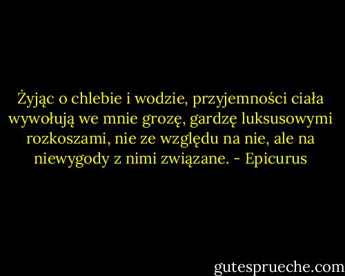 Żyjąc o chlebie i wodzie, przyjemności ciała wywołują we mnie grozę, gardzę luksusowymi rozkoszami, nie ze względu na nie, ale na niewygody z nimi związane. - Epicurus