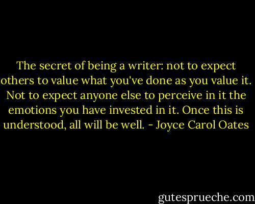 The secret of being a writer: not to expect others to value what you've done as you value it. Not to expect anyone else to perceive in it the emotions you have invested in it. Once this is understood, all will be well. - Joyce Carol Oates