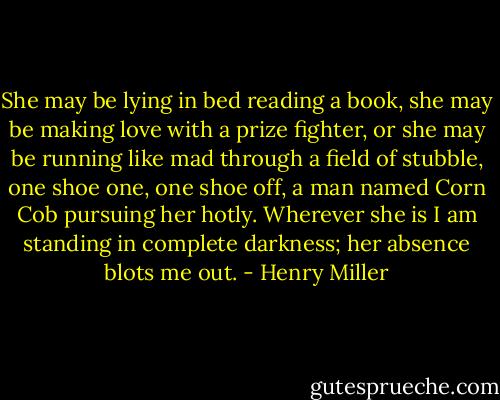 She may be lying in bed reading a book, she may be making love with a prize fighter, or she may be running like mad through a field of stubble, one shoe one, one shoe off, a man named Corn Cob pursuing her hotly. Wherever she is I am standing in complete darkness; her absence blots me out. - Henry Miller