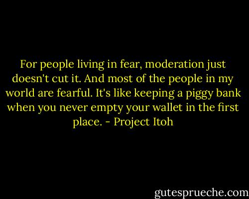 For people living in fear, moderation just doesn't cut it. And most of the people in my world are fearful. It's like keeping a piggy bank when you never empty your wallet in the first place. - Project Itoh