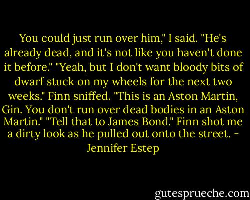 You could just run over him," I said. "He's already dead, and it's not like you haven't done it before."<br />"Yeah, but I don't want bloody bits of dwarf stuck on my wheels for the next two weeks." Finn sniffed. "This is an Aston Martin, Gin. You don't run over dead bodies in an Aston Martin."<br />"Tell that to James Bond."<br />Finn shot me a dirty look as he pulled out onto the street. - Jennifer Estep