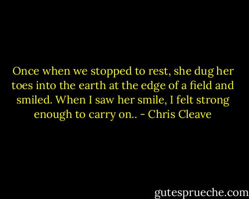Once when we stopped to rest, she dug her toes into the earth at the edge of a field and smiled. When I saw her smile, I felt strong enough to carry on.. - Chris Cleave