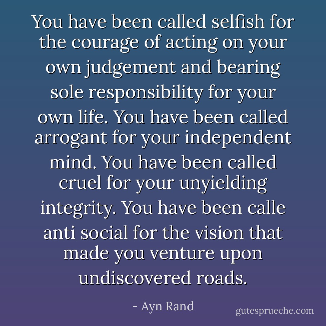 You have been called selfish for the courage of acting on your own judgement and bearing sole responsibility for your own life. You have been called arrogant for your independent mind. You have been called cruel for your unyielding integrity. You have been calle anti social for the vision that made you venture upon undiscovered roads. - Ayn Rand