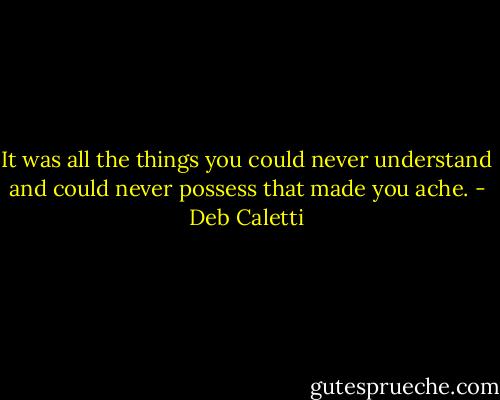 It was all the things you could never understand and could never possess that made you ache. - Deb Caletti