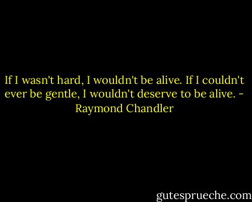 If I wasn't hard, I wouldn't be alive.<br />If I couldn't ever be gentle, I wouldn't deserve to be alive. - Raymond Chandler