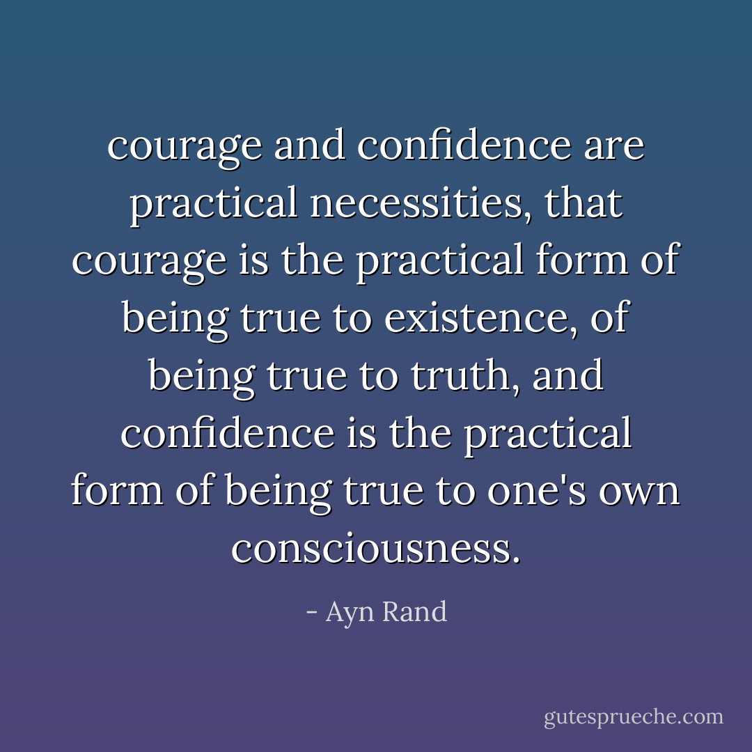 courage and confidence are practical necessities, that courage is the practical form of being true to existence, of being true to truth, and confidence is the practical form of being true to one's own consciousness. - Ayn Rand