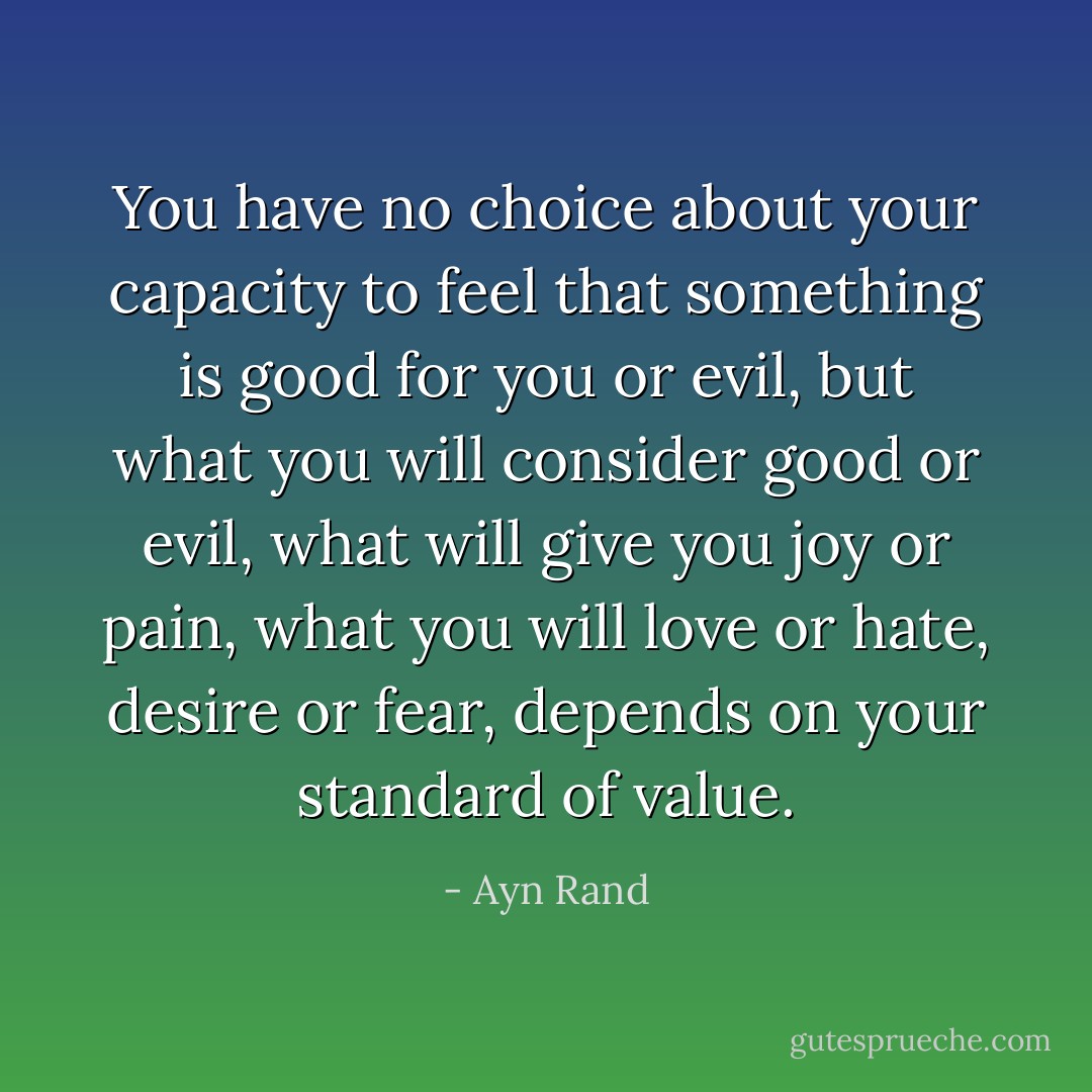 You have no choice about your capacity to feel that something is good for you or evil, but what you will consider good or evil, what will give you joy or pain, what you will love or hate, desire or fear, depends on your standard of value. - Ayn Rand