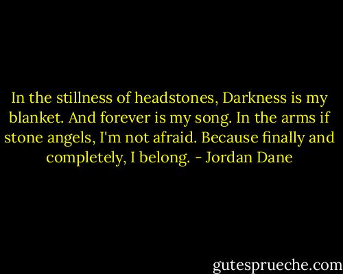 In the stillness of headstones,<br />Darkness is my blanket.<br />And forever is my song.<br />In the arms if stone angels, I'm not afraid.<br />Because finally and completely,<br />I belong. - Jordan Dane
