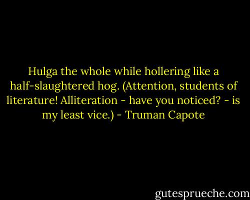 Hulga the whole while hollering like a half-slaughtered hog. (Attention, students of literature! Alliteration - have you noticed? - is my least vice.) - Truman Capote